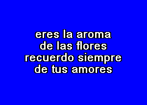 eres la aroma
de Ias flores

recuerdo siempre
de tus amores