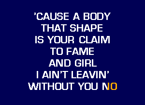 'CAUSE A BODY
THAT SHAPE
IS YOUR CLAIM
TO FAME

AND GIRL
I AIN'T LEAVIN'
WITHOUT YOU N0