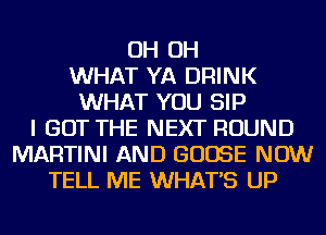 OH OH
WHAT YA DRINK
WHAT YOU SIP
I GOT THE NEXT ROUND
MARTINI AND GOOSE NOW
TELL ME WHATS UP