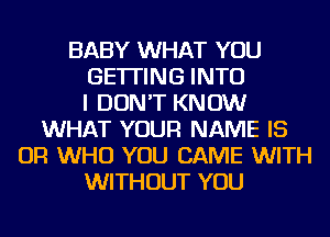 BABY WHAT YOU
GETTING INTO
I DON'T KNOW
WHAT YOUR NAME IS
OR WHO YOU CAME WITH
WITHOUT YOU