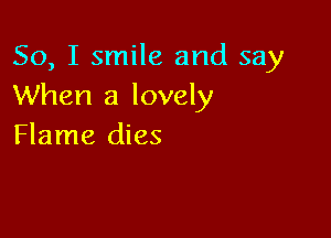 So, I smile and say
When a lovely

Flame dies