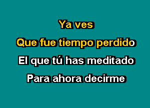 Ya ves

Que fue tiempo perdido

El que to has meditado

Para ahora decirme