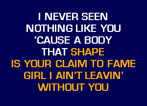 I NEVER SEEN
NOTHING LIKE YOU
'CAUSE A BODY
THAT SHAPE
IS YOUR CLAIM TU FAME
GIRL I AIN'T LEAVIN'
WITHOUT YOU