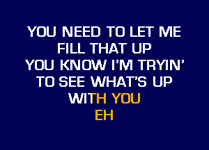 YOU NEED TO LET ME
FILL THAT UP
YOU KNOW I'M TRYIN'
TO SEE WHAT'S UP
WITH YOU
EH