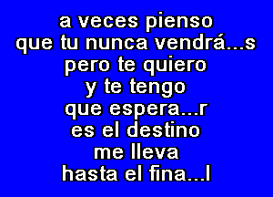 a veces pienso
que tu nunca vendr'ci...s
pero te quiero
y te tengo
que espera...r
es el destino
me lleva
hasta el flna...l