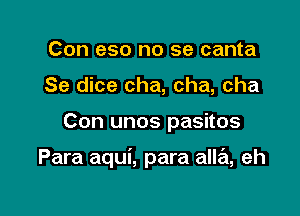 Con eso no se canta
Se dice cha, cha, cha

Con unos pasitos

Para aqui, para alla, eh