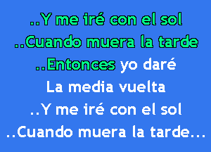 ..Y me ire'z con el sol
..Cuando muera la tarde
..Entonces yo dare'z
La media vuelta
..Y me ire'z con el sol
..Cuando muera la tarde...