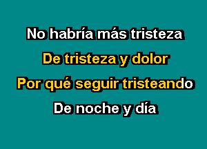 No habria mas tristeza

De tristeza y dolor

Por quc'e seguir tristeando

De noche y dia