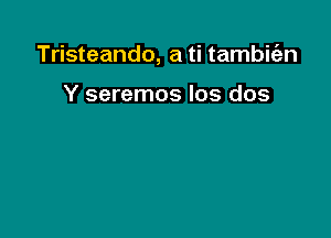 Tristeando, a ti tambirfen

Y seremos Ios dos