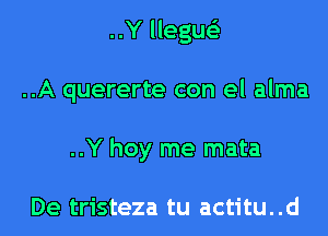 ..Y llegue'z
..A quererte con el alma
..Y hoy me mata

De tristeza tu actitu..d