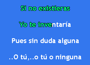 Si no existieras
Yo te inventaria

Pues sin duda alguna

..O tu,..o t0 0 ninguna