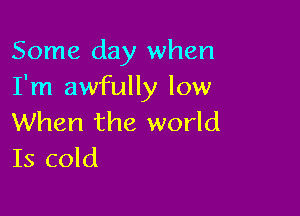 Some day when
I'm awfully low

When the world
Is cold