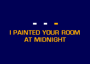 l PAINTED YOUR ROOM
AT MIDNIGHT