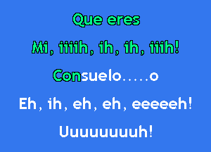 Que eres
Mi, iiiih, 1h, 1h, iiih!

Consuelo ..... o
Eh, ih, eh, eh, eeeeeh!

Uuuuuuuuh!
