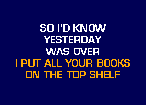 SO I'D KNOW
YESTERDAY
WAS OVER
I PUT ALL YOUR BOOKS
ON THE TOP SHELF
