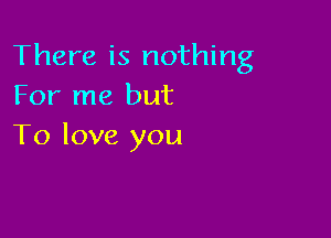 There is nothing
For me but

To love you