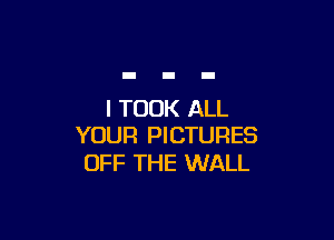 I TOOK ALL

YOUR PICTURES
OFF THE WALL