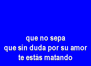 que no sepa
que sin duda por su amor
te estas matando