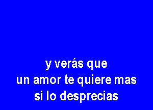 y veras que
un amor te quiere mas
si lo desprecias