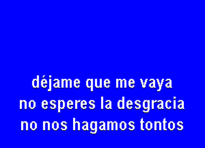 diajame que me vaya
no esperes Ia desgracia
no nos hagamos tontos