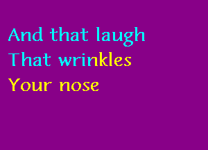 And that laugh
That wrinkles

Your nose