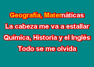 Geografia, Matematicas
La cabeza me va a estallar
Quimica, Historia y el lnglgzs

Todo se me olvida