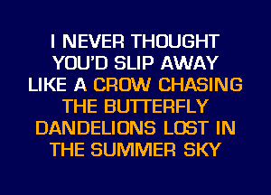 I NEVER THOUGHT
YOU'D SLIP AWAY
LIKE A CROW CHASING
THE BUTTERFLY
DANDELIONS LOST IN
THE SUMMER SKY