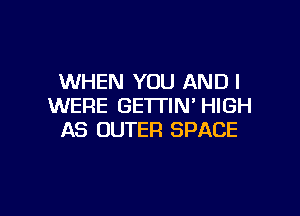 WHEN YOU AND I
WERE GETTIM HIGH

AS OUTER SPACE