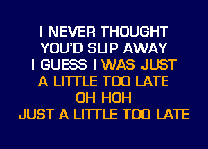 I NEVER THOUGHT
YOU'D SLIP AWAY
I GUESS IWAS JUST
A LITTLE TOO LATE
OH HOH
JUST A LITTLE TOO LATE