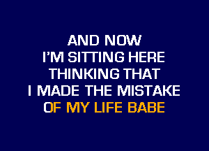 AND NOW
I'M SITTING HERE
THINKING THAT
I MADE THE MISTAKE
OF MY LIFE BABE

g