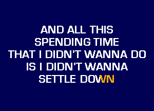 AND ALL THIS
SPENDING TIME
THAT I DIDN'T WANNA DO
IS I DIDN'T WANNA
SE'ITLE DOWN