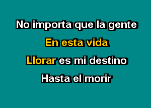 No importa que la gente

En esta vida
Llorar es mi destino

Hasta el morir