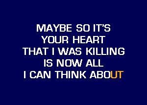 MAYBE SO ITS
YOUR HEART
THAT I WAS KILLING
IS NOW ALL
I CAN THINK ABOUT