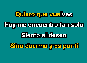 Quiero que vuelvas
Hoy me encuentro tan solo

Siento el deseo

Sino duermo y es por ti
