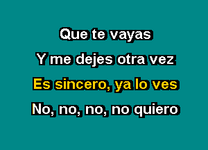 Que te vayas
Y me dejes otra vez

Es sincero, ya lo ves

No, no, no, no quiero