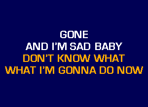 GONE
AND I'M SAD BABY
DON'T KNOW WHAT
WHAT I'M GONNA DO NOW