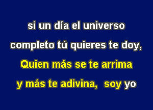 si un dia el universo
completo tu quieres te doy,

Quien mas se te arrima

y mas te adivina, soy yo