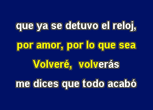 que ya se detuvo el reloj,
por amor, por lo que sea

Volvert'a, volveras

me dices que todo acabc')