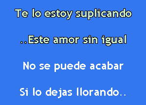 Te lo estoy suplicando

..Este amor sin igual

No se puede acabar

Si lo dejas llorando..