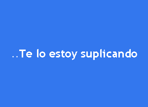 ..Te lo estoy suplicando