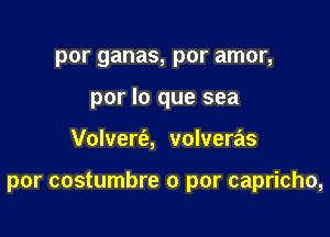 por ganas, por amor,
por lo que sea

Volvert'a, volveras

por costumbre 0 par capricho,