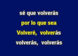 S(a que volveras

por lo que sea
Volvert'a, volveras

volveras, volveras