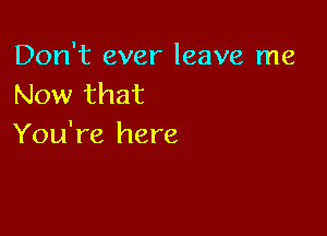 Don't ever leave me
Now that

You're here