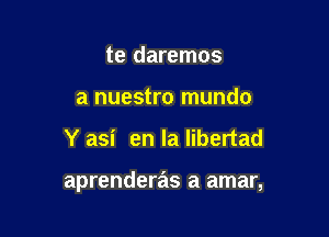 te daremos
a nuestro mundo

Y asi en la libertad

aprenderas a amar,