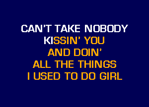 CAN'T TAKE NOBODY
KISSIN' YOU
AND DOIN'
ALL THE THINGS
I USED TO DO GIRL

g