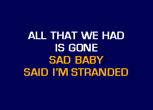 ALL THAT WE HAD
IS GONE

SAD BABY
SAID I'M STRANDED