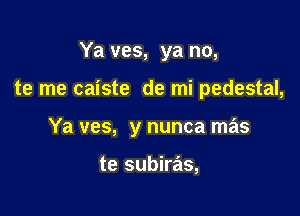 Ya ves, ya no,

te me caiste de mi pedestal,

Ya ves, y nunca mas

te subiras,