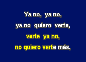 Ya no, ya no,

ya no quiero verte,
verte ya no,

no quiero verte mas,