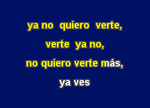 ya no quiero verte,

verte ya no,
no quiero verte mas,

ya ves