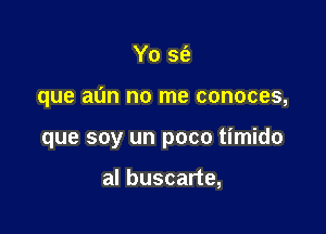 Yo se'z

que aun no me conoces,

que soy un poco timido

al buscarte,